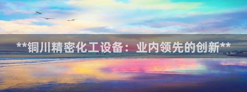 新宝gg官网客户端下载：**铜川精密化工设备：业内